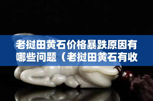 老撾田黃石價(jià)格暴跌原因有哪些問(wèn)題（老撾田黃石有收藏價(jià)值嗎）