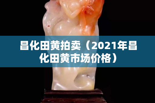 昌化田黃拍賣(mài)（2021年昌化田黃市場(chǎng)價(jià)格）