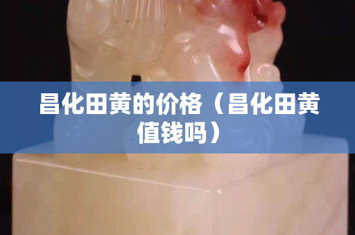 昌化田黃的價格（昌化田黃值錢嗎）