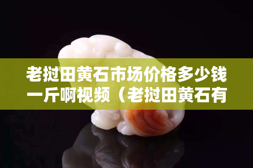 老撾田黃石市場價格多少錢一斤啊視頻（老撾田黃石有收藏價值嗎）