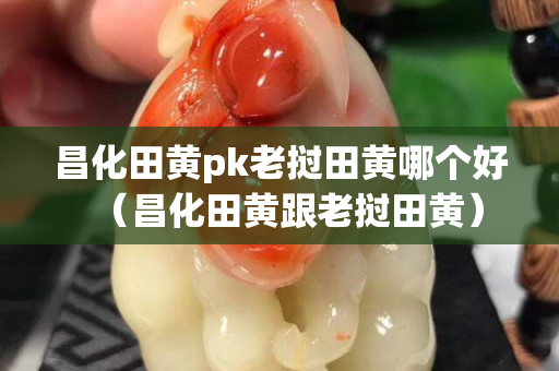 昌化田黃pk老撾田黃哪個好（昌化田黃跟老撾田黃）