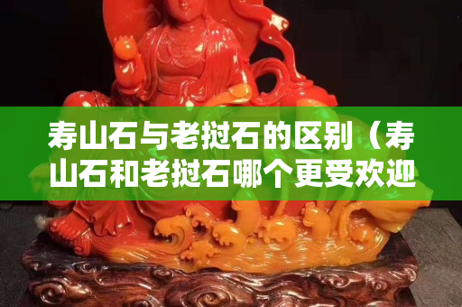 壽山石與老撾石的區別（壽山石和老撾石哪個更受歡迎）