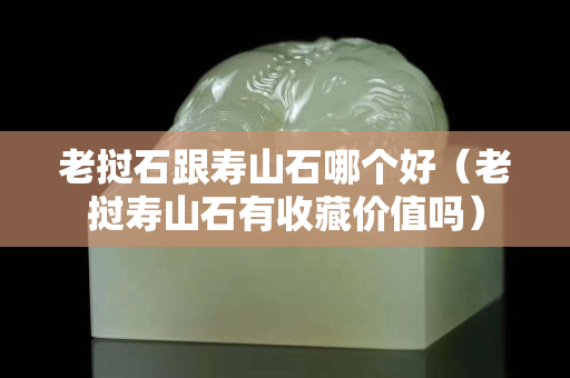 老撾石跟壽山石哪個(gè)好（老撾壽山石有收藏價(jià)值嗎）