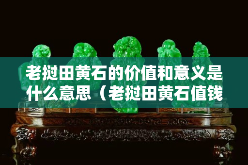 老撾田黃石的價值和意義是什么意思（老撾田黃石值錢嗎）