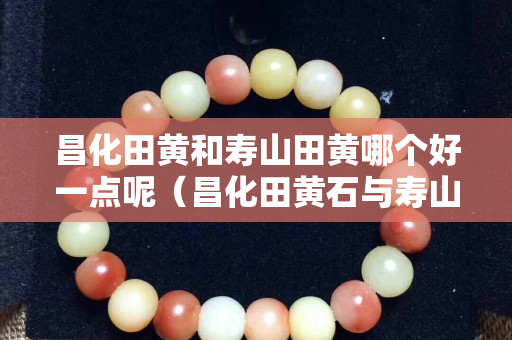 昌化田黃和壽山田黃哪個好一點呢（昌化田黃石與壽山田黃石的區(qū)別）