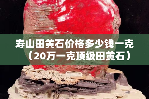 壽山田黃石價格多少錢一克（20萬一克頂級田黃石）