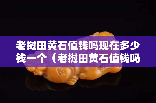 老撾田黃石值錢嗎現在多少錢一個（老撾田黃石值錢嗎現在多少錢一個呢）