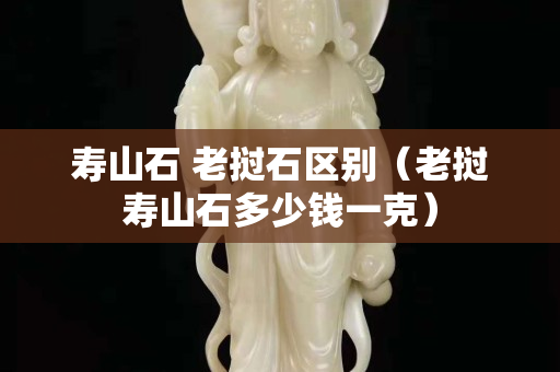 壽山石 老撾石區別（老撾壽山石多少錢一克）