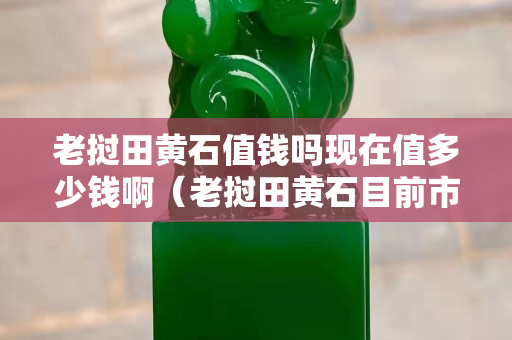 老撾田黃石值錢嗎現在值多少錢?。ɡ蠐胩稂S石目前市場價格）