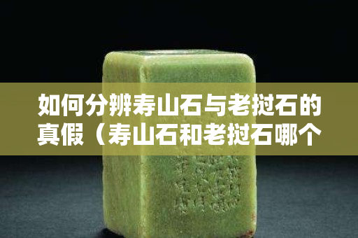 如何分辨壽山石與老撾石的真假（壽山石和老撾石哪個更受歡迎）