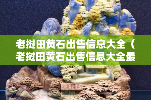 老撾田黃石出售信息大全（老撾田黃石出售信息大全最新）