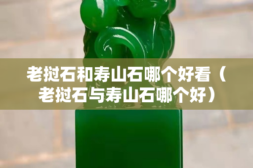 老撾石和壽山石哪個好看（老撾石與壽山石哪個好）