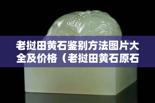 老撾田黃石鑒別方法圖片大全及價格（老撾田黃石原石有收藏價值嗎）