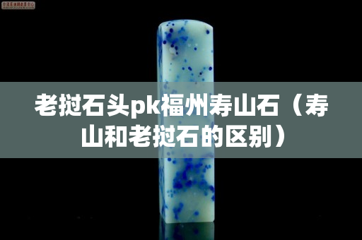 老撾石頭pk福州壽山石（壽山和老撾石的區(qū)別）