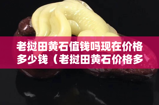 老撾田黃石值錢嗎現在價格多少錢（老撾田黃石價格多少錢一克）