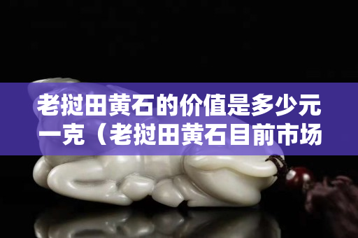 老撾田黃石的價值是多少元一克（老撾田黃石目前市場價格）