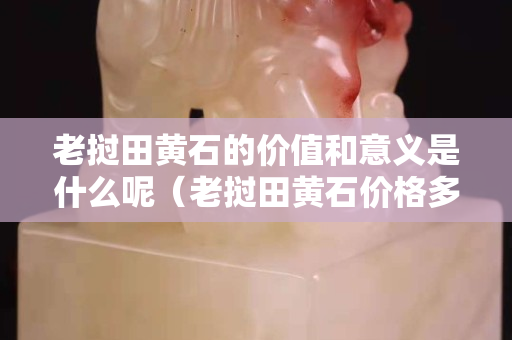 老撾田黃石的價值和意義是什么呢（老撾田黃石價格多少錢一克）