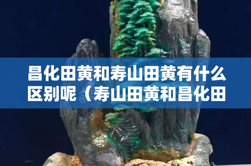 昌化田黃和壽山田黃有什么區(qū)別呢（壽山田黃和昌化田黃有差別嗎）