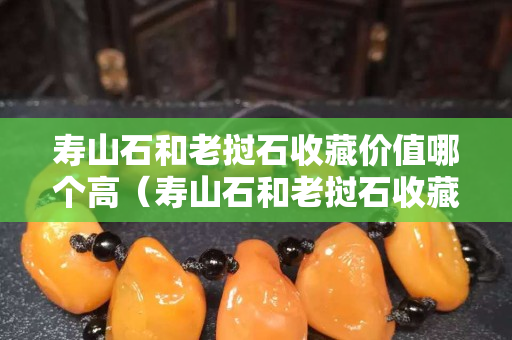 壽山石和老撾石收藏價值哪個高（壽山石和老撾石收藏價值哪個高些）
