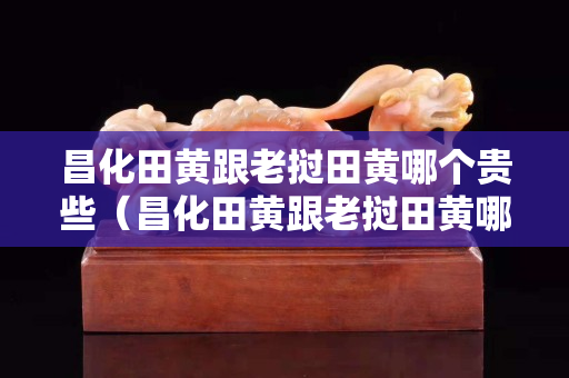 昌化田黃跟老撾田黃哪個貴些（昌化田黃跟老撾田黃哪個貴些呢）
