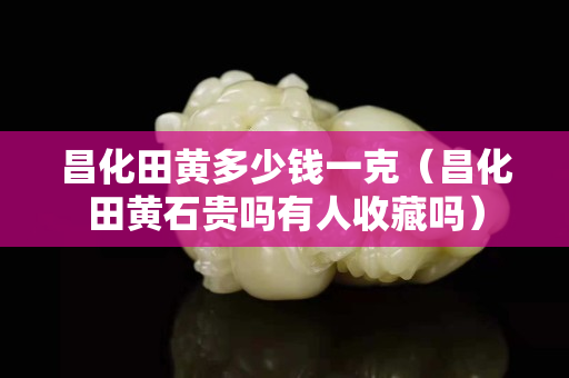 昌化田黃多少錢一克（昌化田黃石貴嗎有人收藏嗎）