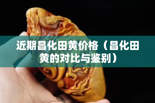 近期昌化田黃價格（昌化田黃的對比與鑒別）