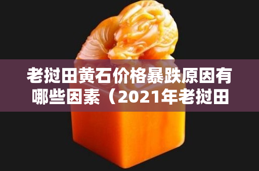 老撾田黃石價格暴跌原因有哪些因素（2021年老撾田黃石價格走勢）
