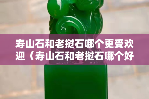壽山石和老撾石哪個更受歡迎（壽山石和老撾石哪個好）