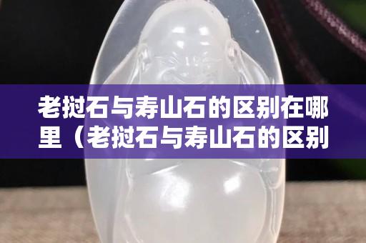 老撾石與壽山石的區(qū)別在哪里（老撾石與壽山石的區(qū)別在哪里呢）