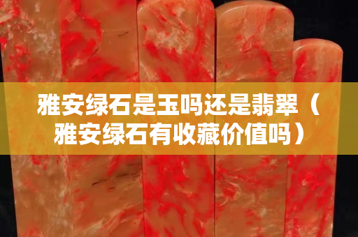雅安綠石是玉嗎還是翡翠（雅安綠石有收藏價值嗎）