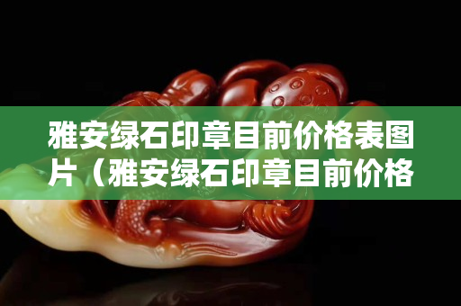 雅安綠石印章目前價格表圖片（雅安綠石印章目前價格表圖片及價格）