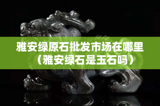 雅安綠原石批發市場在哪里（雅安綠石是玉石嗎）
