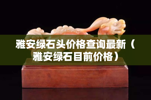 雅安綠石頭價格查詢最新（雅安綠石目前價格）