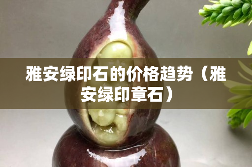 雅安綠印石的價格趨勢（雅安綠印章石）