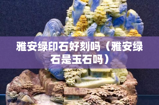 雅安綠印石好刻嗎（雅安綠石是玉石嗎）