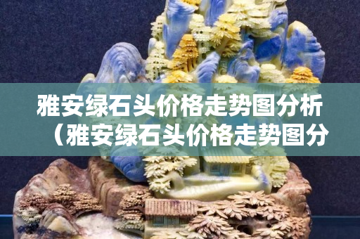 雅安綠石頭價(jià)格走勢(shì)圖分析（雅安綠石頭價(jià)格走勢(shì)圖分析最新）
