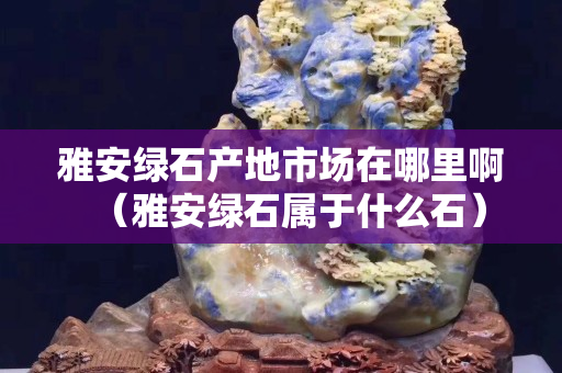 雅安綠石產地市場在哪里啊（雅安綠石屬于什么石）