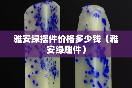 雅安綠擺件價格多少錢（雅安綠雕件）