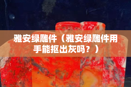 雅安綠雕件（雅安綠雕件用手能摳出灰嗎？）