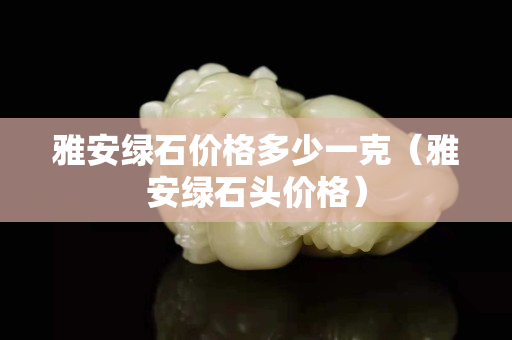 雅安綠石價格多少一克（雅安綠石頭價格）