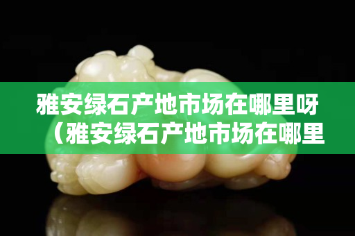 雅安綠石產(chǎn)地市場在哪里呀（雅安綠石產(chǎn)地市場在哪里呀）