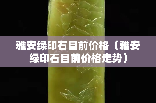 雅安綠印石目前價格（雅安綠印石目前價格走勢）