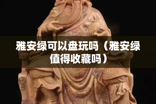雅安綠可以盤玩嗎（雅安綠值得收藏嗎）