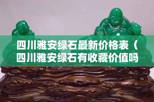 四川雅安綠石最新價格表（四川雅安綠石有收藏價值嗎）