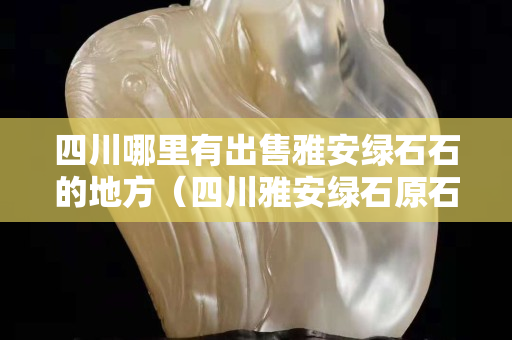 四川哪里有出售雅安綠石石的地方（四川雅安綠石原石圖片）