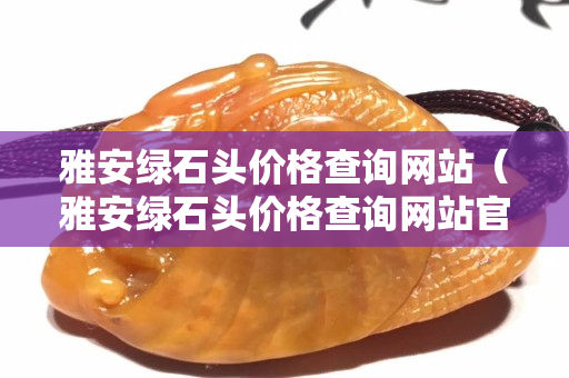 雅安綠石頭價格查詢網站（雅安綠石頭價格查詢網站官網）