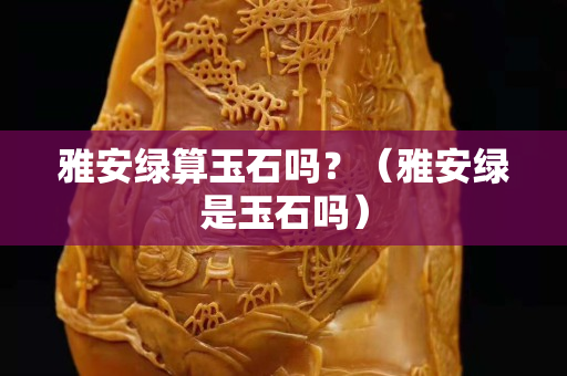 雅安綠算玉石嗎？（雅安綠是玉石嗎）