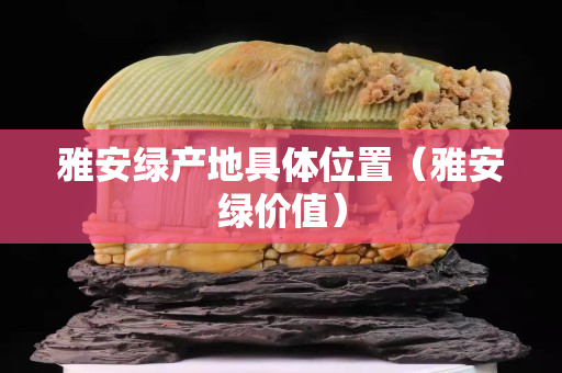 雅安綠產(chǎn)地具體位置（雅安綠價(jià)值）