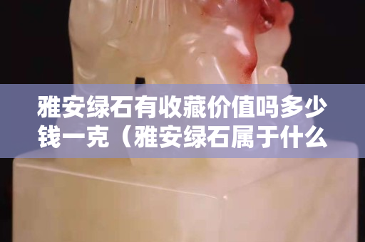 雅安綠石有收藏價值嗎多少錢一克（雅安綠石屬于什么石）