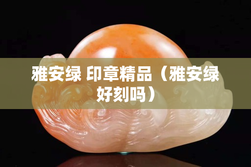雅安綠 印章精品（雅安綠好刻嗎）